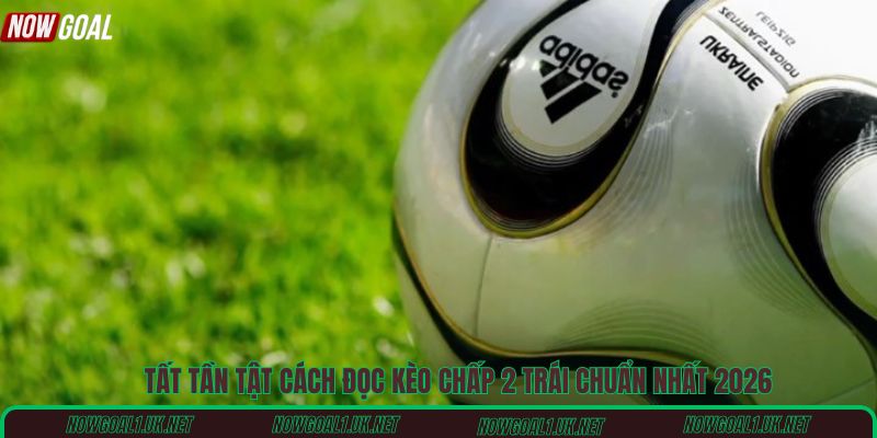 Tất tần tật cách đọc kèo chấp 2 trái chuẩn nhất 2026