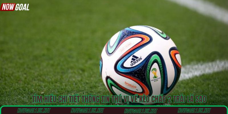Tìm hiểu chi tiết thông tin thú vị về kèo chấp 2 trái là sao